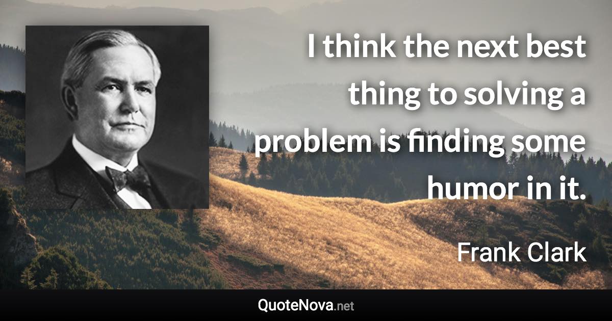 I think the next best thing to solving a problem is finding some humor in it. - Frank Clark quote