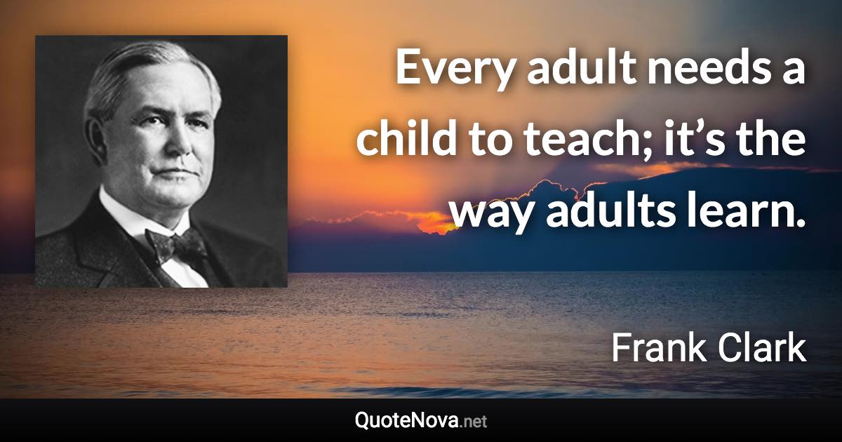 Every adult needs a child to teach; it’s the way adults learn. - Frank Clark quote