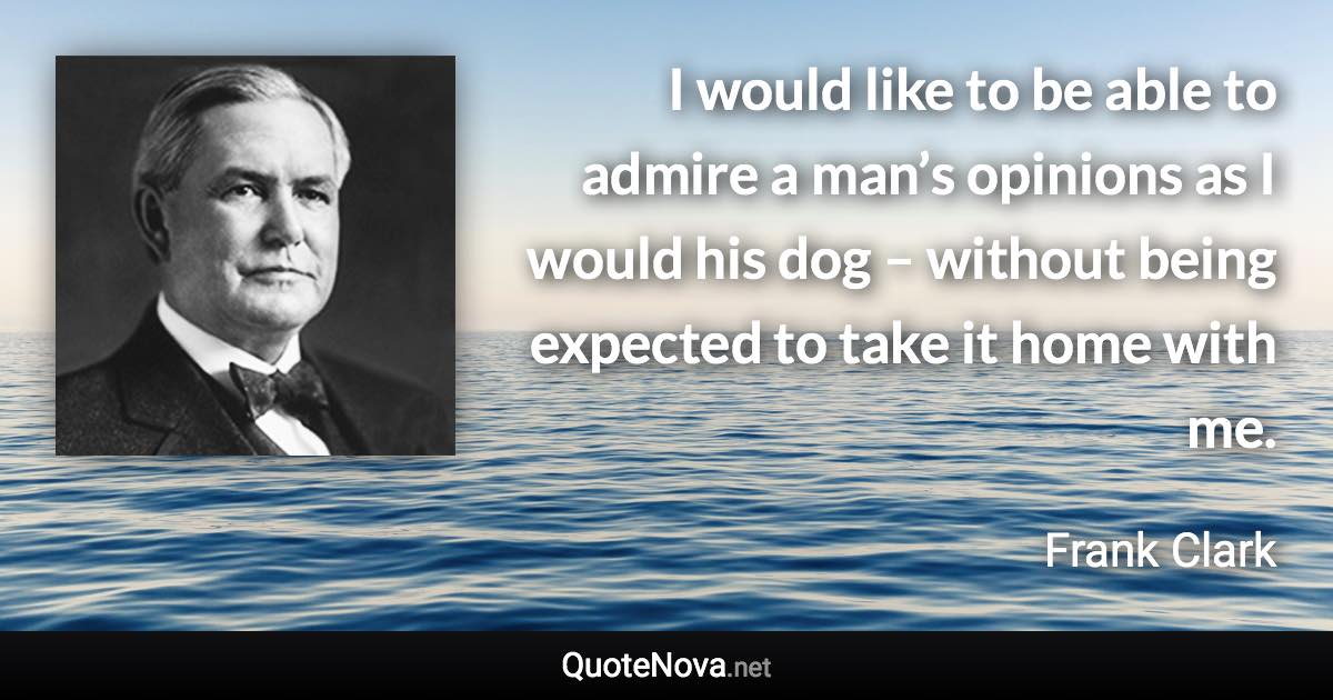 I would like to be able to admire a man’s opinions as I would his dog – without being expected to take it home with me. - Frank Clark quote
