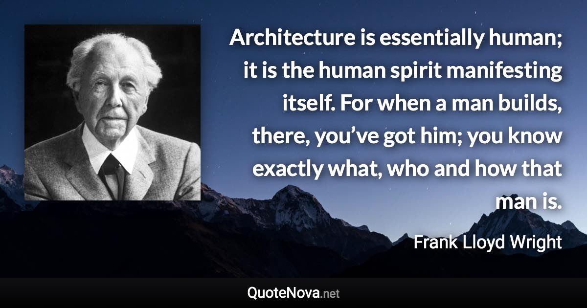 Architecture is essentially human; it is the human spirit manifesting itself. For when a man builds, there, you’ve got him; you know exactly what, who and how that man is. - Frank Lloyd Wright quote