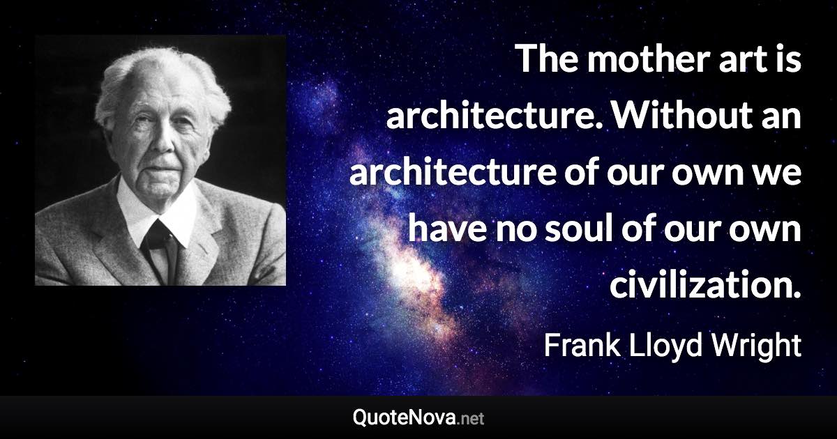 The mother art is architecture. Without an architecture of our own we have no soul of our own civilization. - Frank Lloyd Wright quote