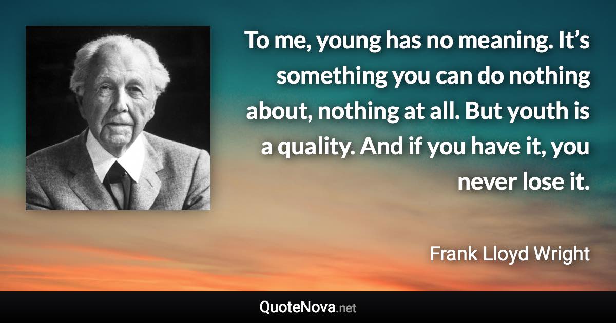 To me, young has no meaning. It’s something you can do nothing about, nothing at all. But youth is a quality. And if you have it, you never lose it. - Frank Lloyd Wright quote