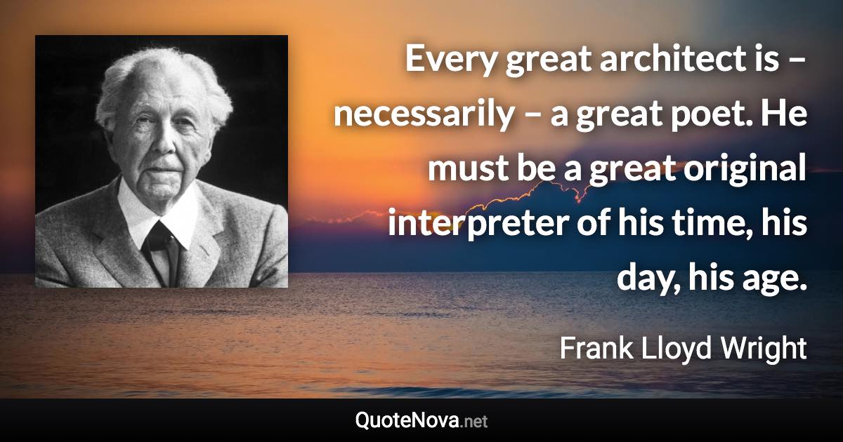 Every great architect is – necessarily – a great poet. He must be a great original interpreter of his time, his day, his age. - Frank Lloyd Wright quote