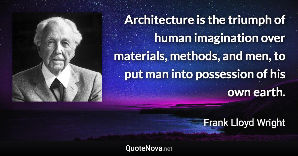 Architecture is the triumph of human imagination over materials, methods, and men, to put man into possession of his own earth. - Frank Lloyd Wright quote