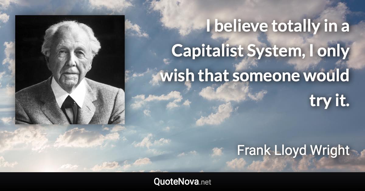 I believe totally in a Capitalist System, I only wish that someone would try it. - Frank Lloyd Wright quote