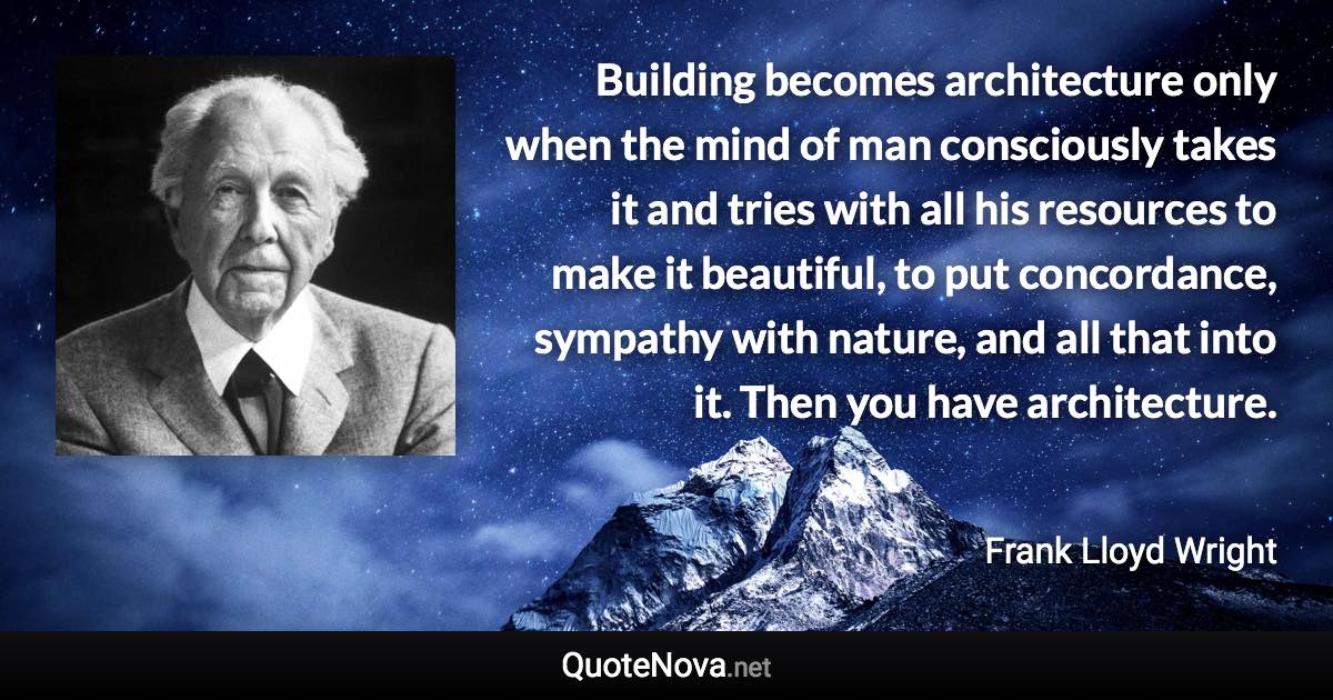 Building becomes architecture only when the mind of man consciously takes it and tries with all his resources to make it beautiful, to put concordance, sympathy with nature, and all that into it. Then you have architecture. - Frank Lloyd Wright quote