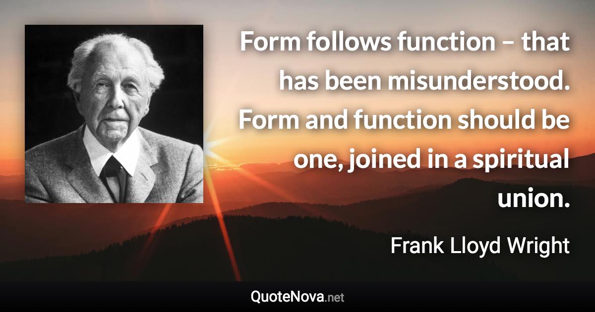 Form follows function – that has been misunderstood. Form and function should be one, joined in a spiritual union. - Frank Lloyd Wright quote