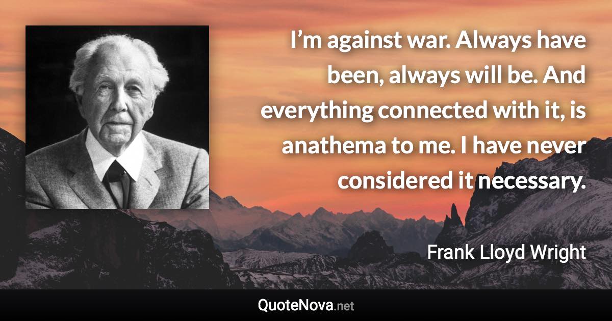 I’m against war. Always have been, always will be. And everything connected with it, is anathema to me. I have never considered it necessary. - Frank Lloyd Wright quote