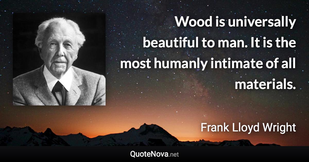 Wood is universally beautiful to man. It is the most humanly intimate of all materials. - Frank Lloyd Wright quote