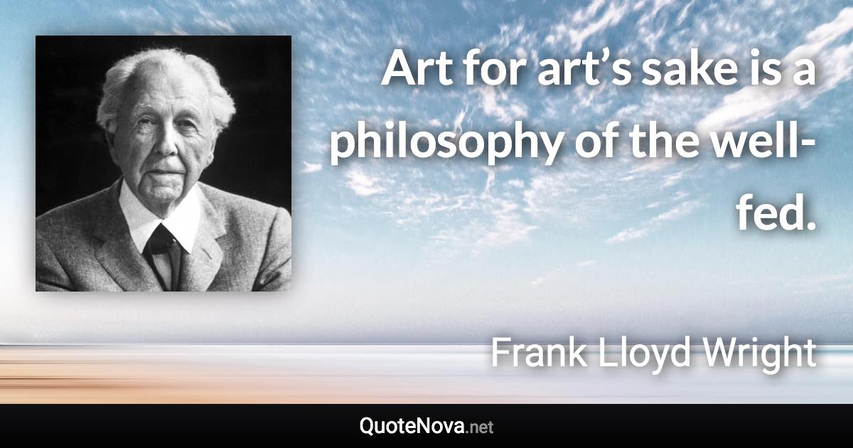 Art for art’s sake is a philosophy of the well-fed. - Frank Lloyd Wright quote