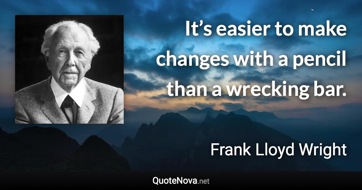 It’s easier to make changes with a pencil than a wrecking bar. - Frank Lloyd Wright quote