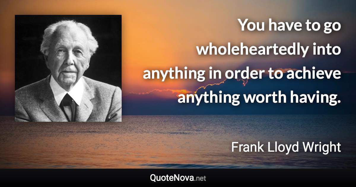 You have to go wholeheartedly into anything in order to achieve anything worth having. - Frank Lloyd Wright quote