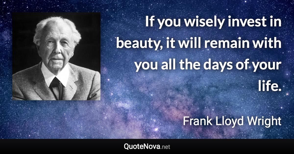 If you wisely invest in beauty, it will remain with you all the days of your life. - Frank Lloyd Wright quote
