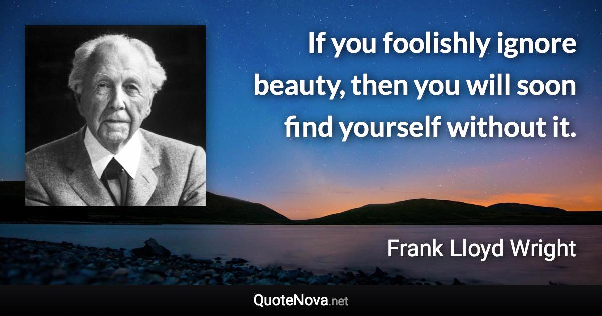 If you foolishly ignore beauty, then you will soon find yourself without it. - Frank Lloyd Wright quote