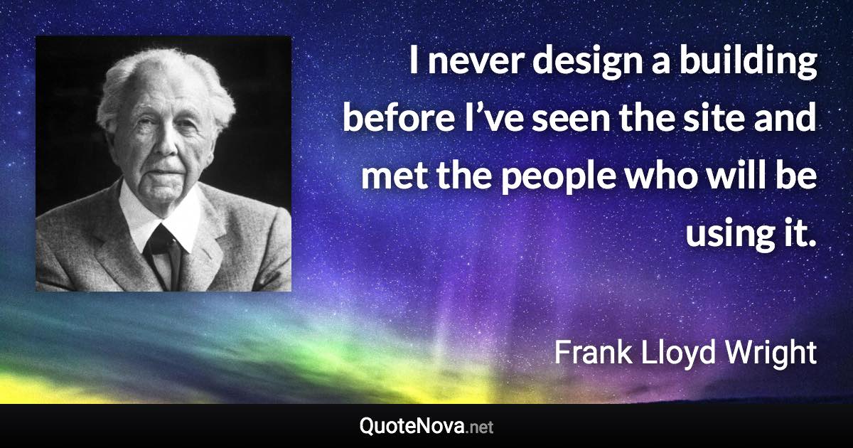 I never design a building before I’ve seen the site and met the people who will be using it. - Frank Lloyd Wright quote