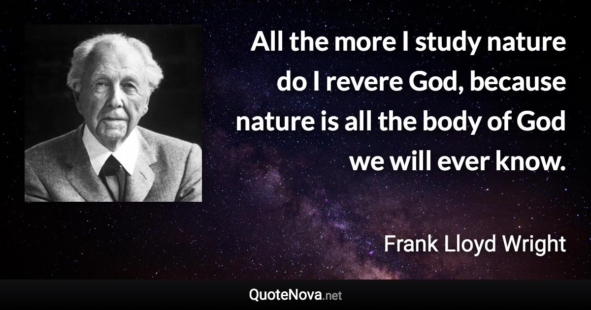 All the more I study nature do I revere God, because nature is all the body of God we will ever know. - Frank Lloyd Wright quote
