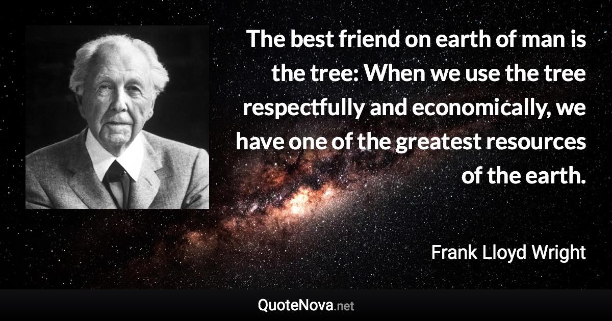 The best friend on earth of man is the tree: When we use the tree respectfully and economically, we have one of the greatest resources of the earth. - Frank Lloyd Wright quote