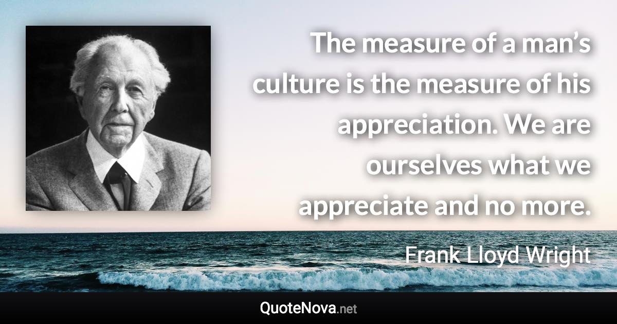 The measure of a man’s culture is the measure of his appreciation. We are ourselves what we appreciate and no more. - Frank Lloyd Wright quote