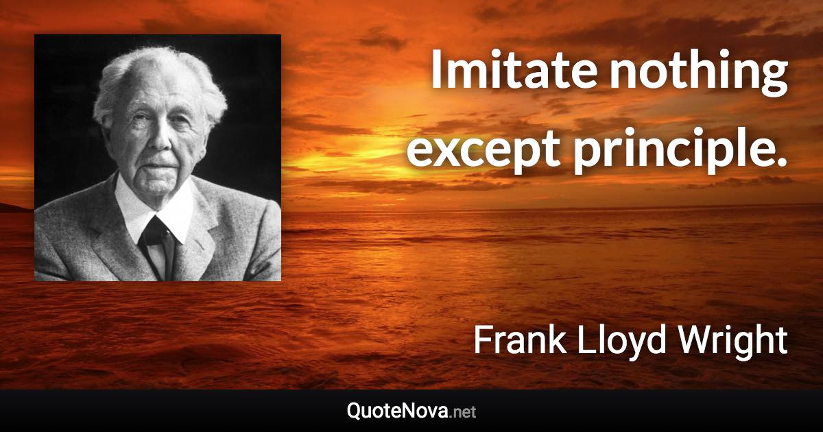 Imitate nothing except principle. - Frank Lloyd Wright quote
