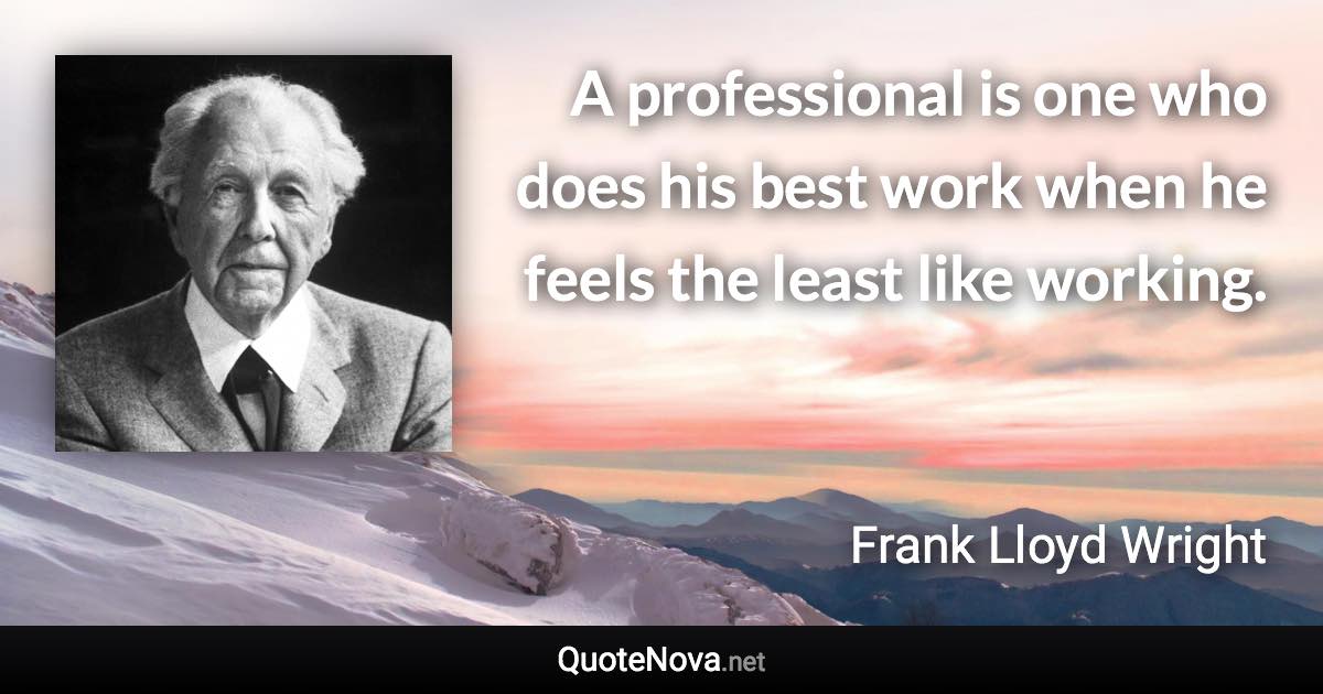 A professional is one who does his best work when he feels the least like working. - Frank Lloyd Wright quote