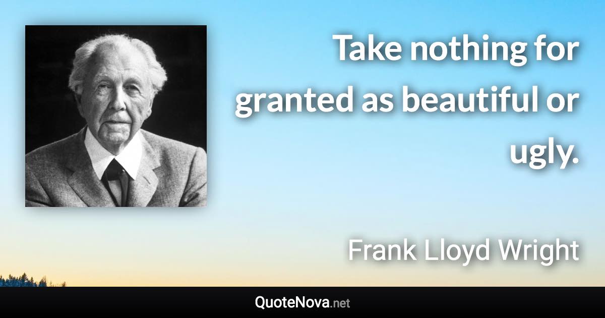 Take nothing for granted as beautiful or ugly. - Frank Lloyd Wright quote