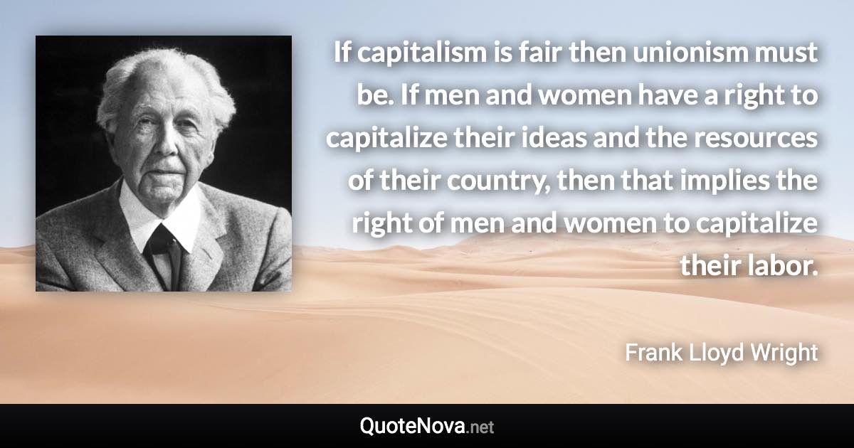 If capitalism is fair then unionism must be. If men and women have a right to capitalize their ideas and the resources of their country, then that implies the right of men and women to capitalize their labor. - Frank Lloyd Wright quote