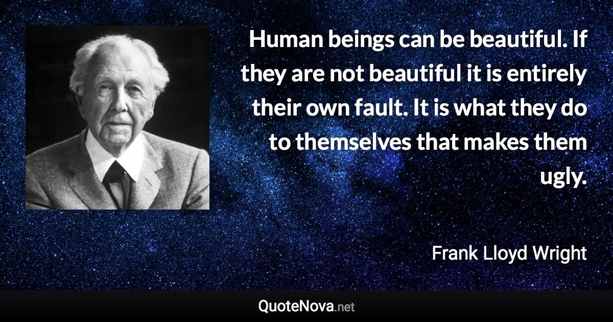 Human beings can be beautiful. If they are not beautiful it is entirely their own fault. It is what they do to themselves that makes them ugly. - Frank Lloyd Wright quote