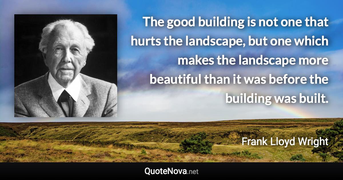 The good building is not one that hurts the landscape, but one which makes the landscape more beautiful than it was before the building was built. - Frank Lloyd Wright quote