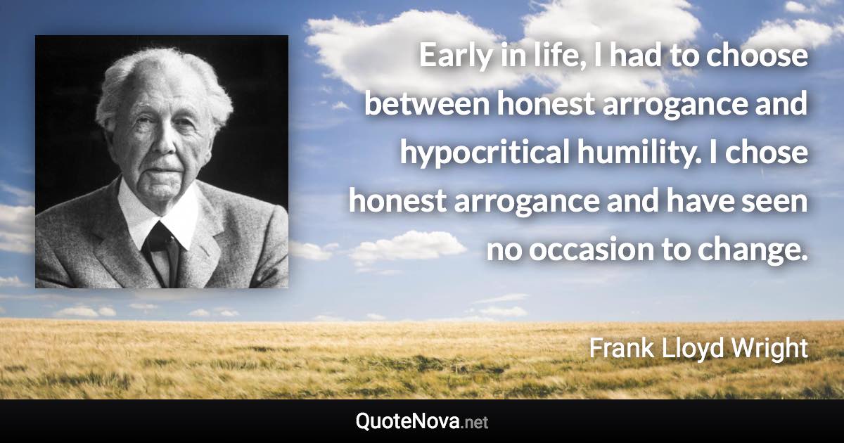 Early in life, I had to choose between honest arrogance and hypocritical humility. I chose honest arrogance and have seen no occasion to change. - Frank Lloyd Wright quote