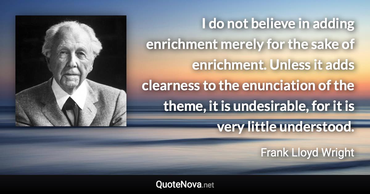 I do not believe in adding enrichment merely for the sake of enrichment. Unless it adds clearness to the enunciation of the theme, it is undesirable, for it is very little understood. - Frank Lloyd Wright quote