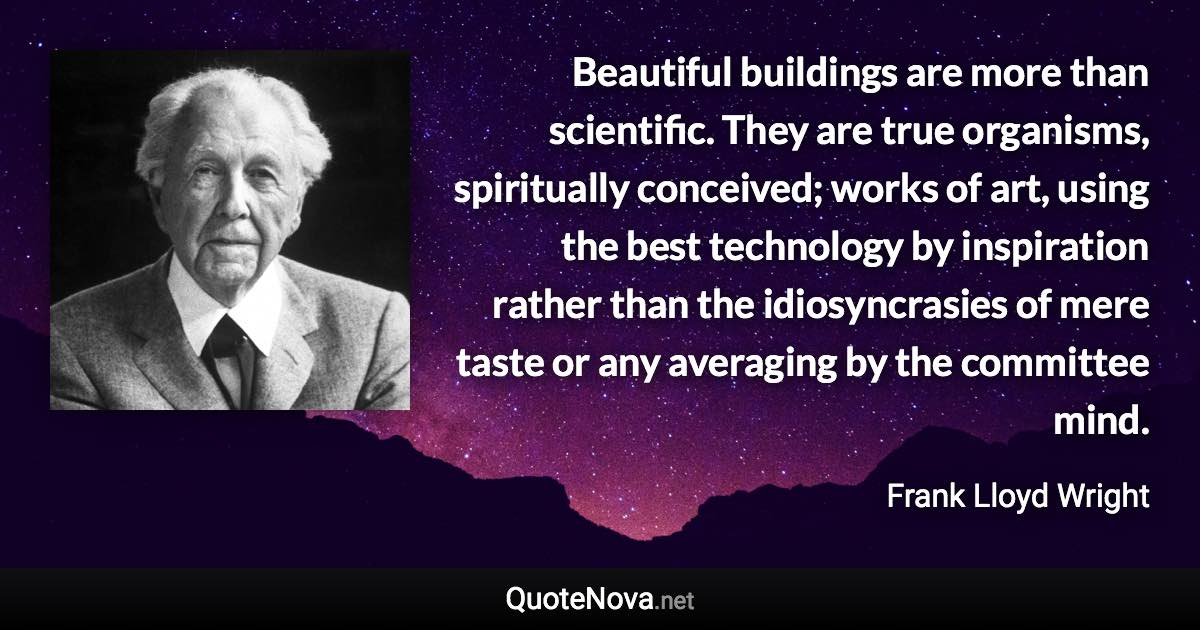 Beautiful buildings are more than scientific. They are true organisms, spiritually conceived; works of art, using the best technology by inspiration rather than the idiosyncrasies of mere taste or any averaging by the committee mind. - Frank Lloyd Wright quote