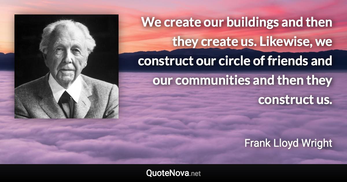 We create our buildings and then they create us. Likewise, we construct our circle of friends and our communities and then they construct us. - Frank Lloyd Wright quote