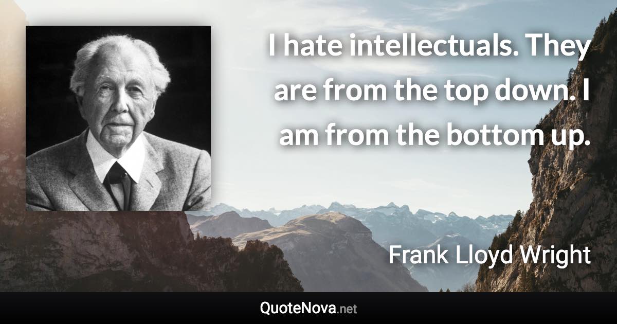 I hate intellectuals. They are from the top down. I am from the bottom up. - Frank Lloyd Wright quote