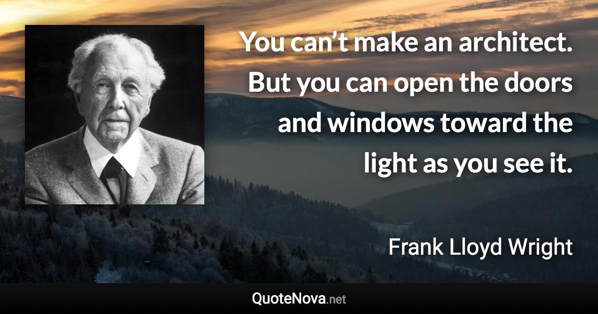 You can’t make an architect. But you can open the doors and windows toward the light as you see it. - Frank Lloyd Wright quote