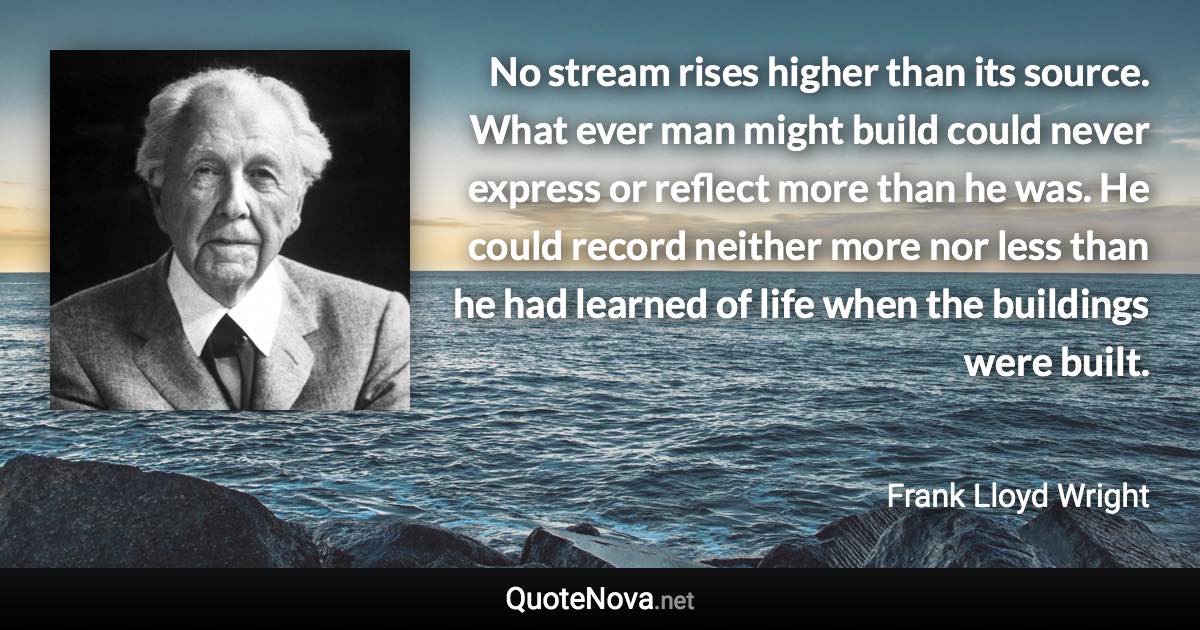 No stream rises higher than its source. What ever man might build could never express or reflect more than he was. He could record neither more nor less than he had learned of life when the buildings were built. - Frank Lloyd Wright quote