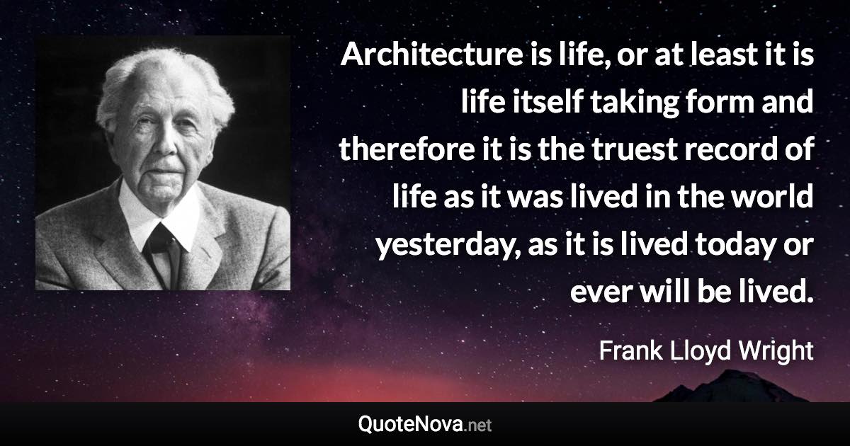 Architecture is life, or at least it is life itself taking form and therefore it is the truest record of life as it was lived in the world yesterday, as it is lived today or ever will be lived. - Frank Lloyd Wright quote