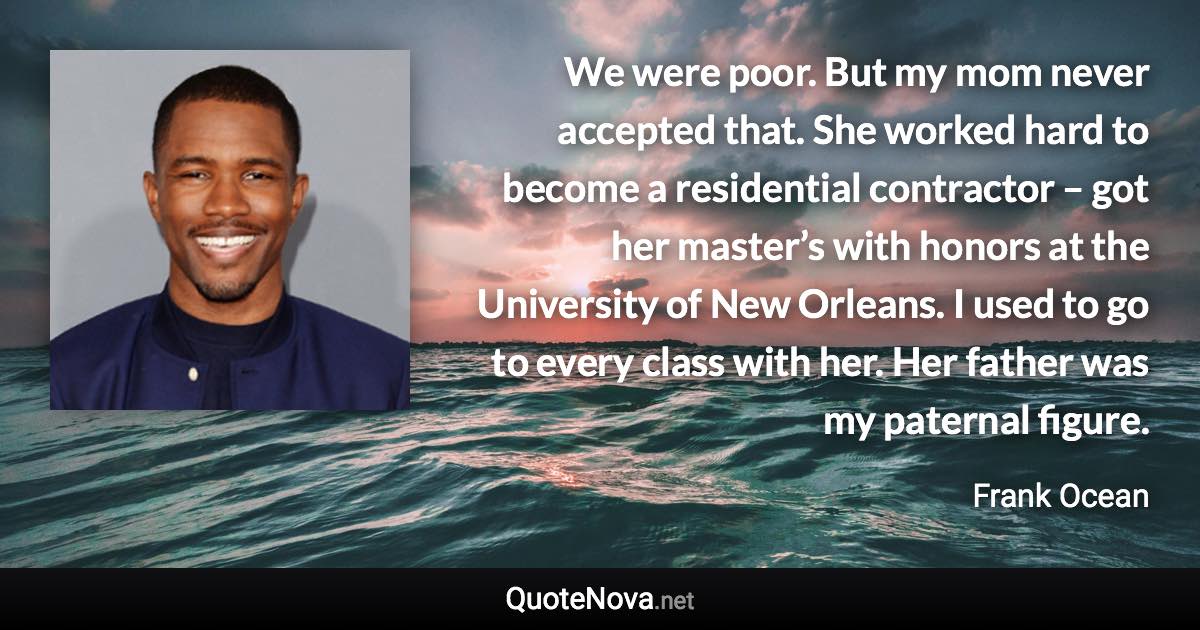 We were poor. But my mom never accepted that. She worked hard to become a residential contractor – got her master’s with honors at the University of New Orleans. I used to go to every class with her. Her father was my paternal figure. - Frank Ocean quote