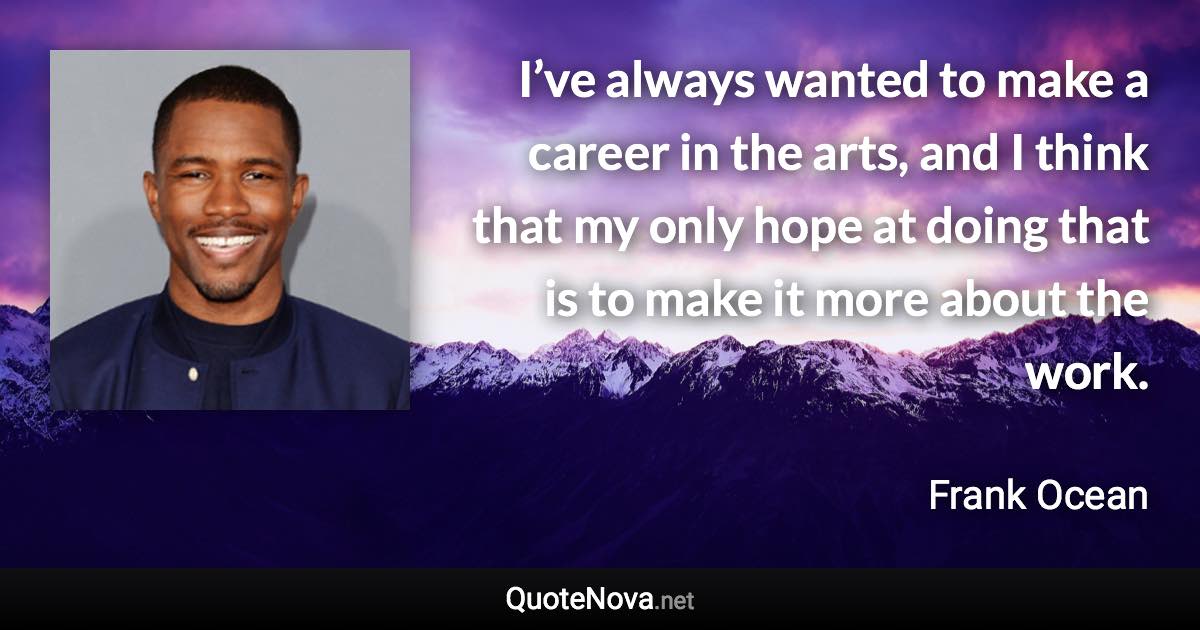 I’ve always wanted to make a career in the arts, and I think that my only hope at doing that is to make it more about the work. - Frank Ocean quote