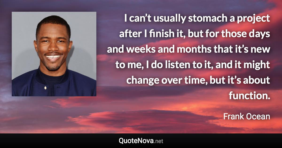 I can’t usually stomach a project after I finish it, but for those days and weeks and months that it’s new to me, I do listen to it, and it might change over time, but it’s about function. - Frank Ocean quote