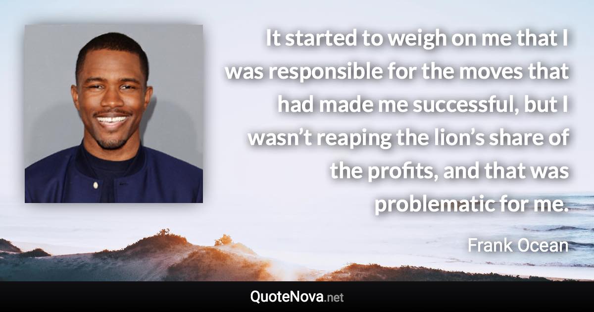 It started to weigh on me that I was responsible for the moves that had made me successful, but I wasn’t reaping the lion’s share of the profits, and that was problematic for me. - Frank Ocean quote