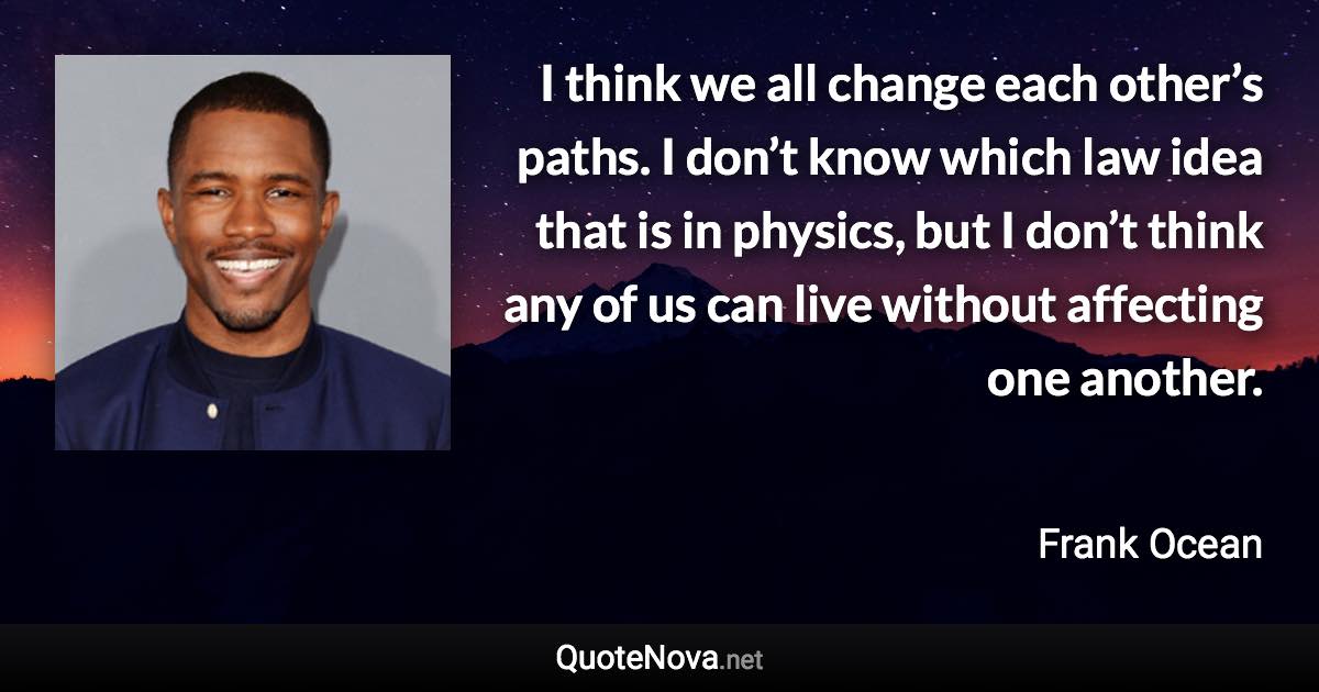 I think we all change each other’s paths. I don’t know which law idea that is in physics, but I don’t think any of us can live without affecting one another. - Frank Ocean quote
