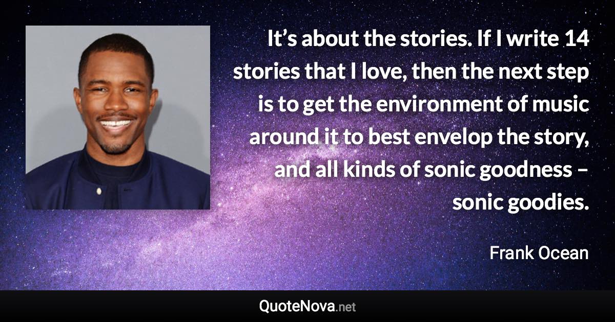 It’s about the stories. If I write 14 stories that I love, then the next step is to get the environment of music around it to best envelop the story, and all kinds of sonic goodness – sonic goodies. - Frank Ocean quote