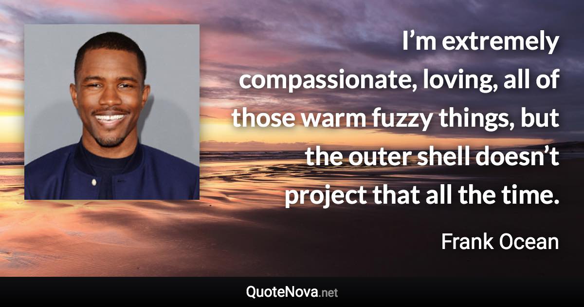 I’m extremely compassionate, loving, all of those warm fuzzy things, but the outer shell doesn’t project that all the time. - Frank Ocean quote