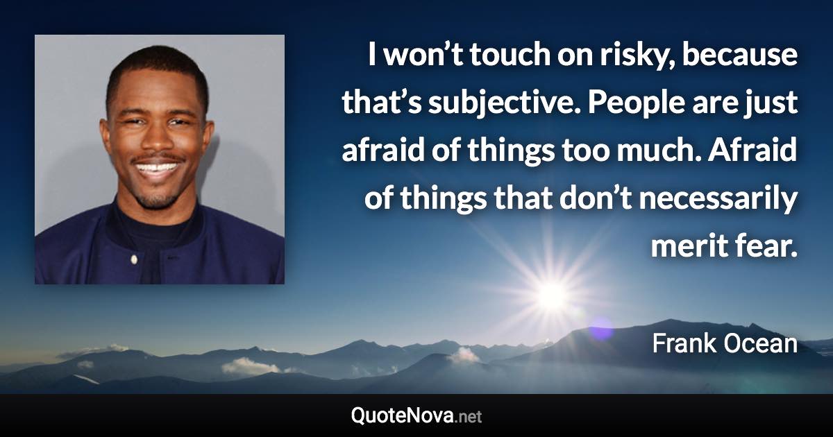 I won’t touch on risky, because that’s subjective. People are just afraid of things too much. Afraid of things that don’t necessarily merit fear. - Frank Ocean quote