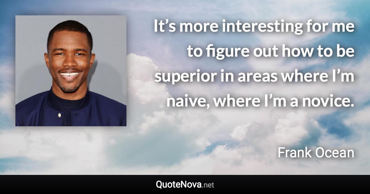 It’s more interesting for me to figure out how to be superior in areas where I’m naive, where I’m a novice. - Frank Ocean quote