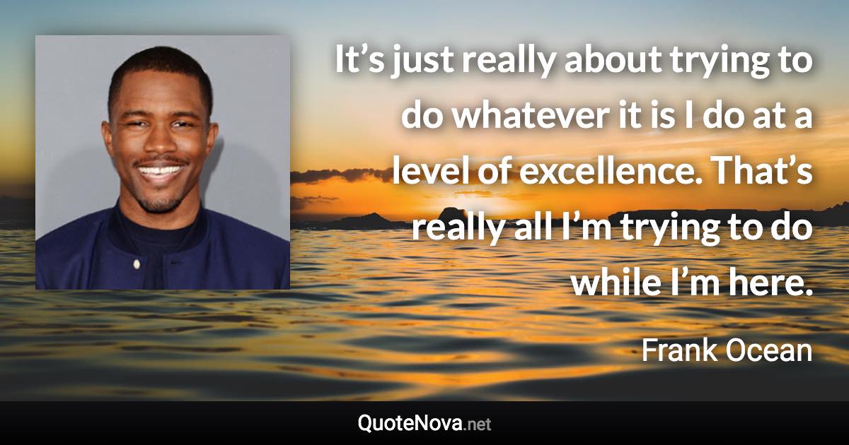 It’s just really about trying to do whatever it is I do at a level of excellence. That’s really all I’m trying to do while I’m here. - Frank Ocean quote