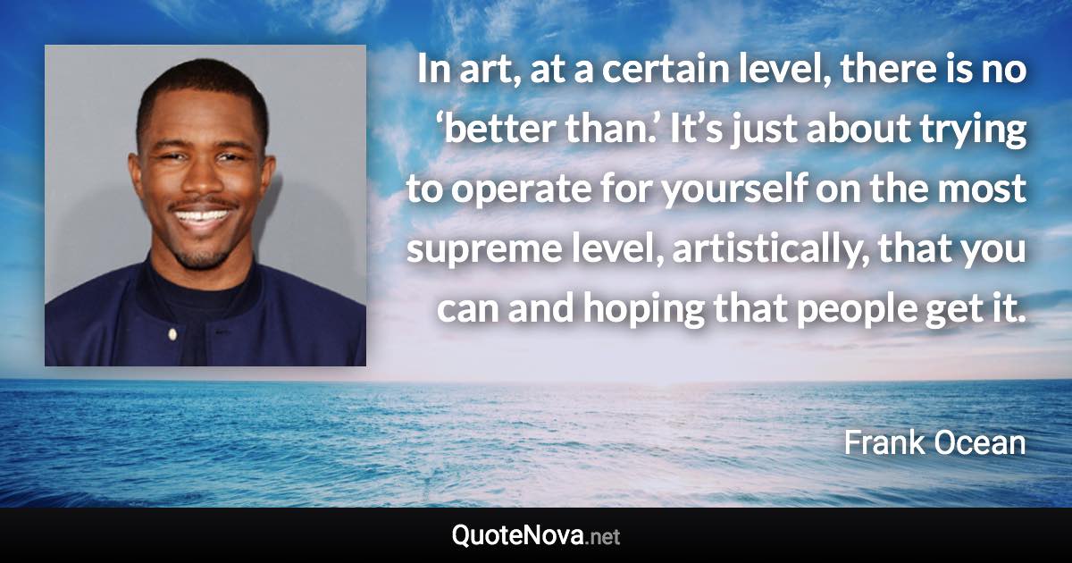 In art, at a certain level, there is no ‘better than.’ It’s just about trying to operate for yourself on the most supreme level, artistically, that you can and hoping that people get it. - Frank Ocean quote