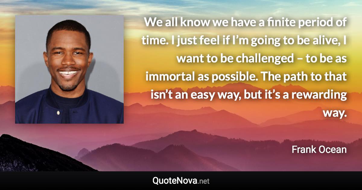 We all know we have a finite period of time. I just feel if I’m going to be alive, I want to be challenged – to be as immortal as possible. The path to that isn’t an easy way, but it’s a rewarding way. - Frank Ocean quote