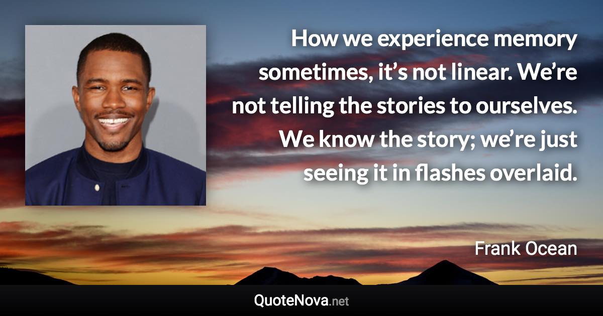 How we experience memory sometimes, it’s not linear. We’re not telling the stories to ourselves. We know the story; we’re just seeing it in flashes overlaid. - Frank Ocean quote