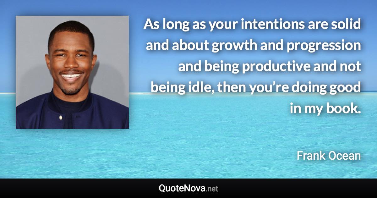 As long as your intentions are solid and about growth and progression and being productive and not being idle, then you’re doing good in my book. - Frank Ocean quote